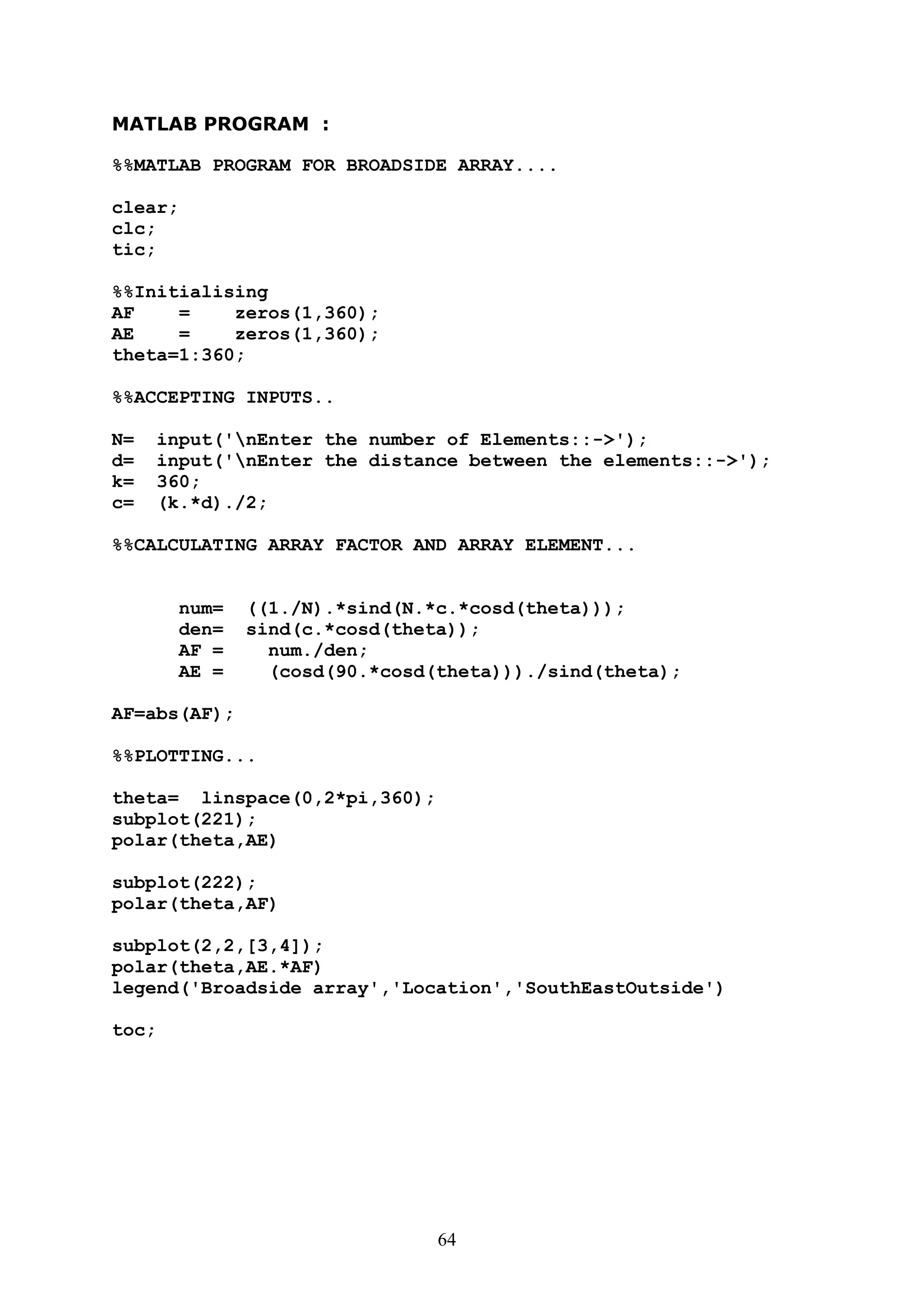 64
MATLAB PROGRAM :
%%MATLAB PROGRAM FOR BROADSIDE ARRAY....
clear;
clc;
tic;
%%Initialising
AF = zeros(1,360);
AE = zeros(1,360);
theta=1:360;
%%ACCEPTING INPUTS..
N= input('nEnter the number of Elements::->');
d= input('nEnter the distance between the elements::->');
k= 360;
c= (k.*d)./2;
%%CALCULATING ARRAY FACTOR AND ARRAY ELEMENT...
num= ((1./N).*sind(N.*c.*cosd(theta)));
den= sind(c.*cosd(theta));
AF = num./den;
AE = (cosd(90.*cosd(theta)))./sind(theta);
AF=abs(AF);
%%PLOTTING...
theta= linspace(0,2*pi,360);
subplot(221);
polar(theta,AE)
subplot(222);
polar(theta,AF)
subplot(2,2,[3,4]);
polar(theta,AE.*AF)
legend('Broadside array','Location','SouthEastOutside')
toc;
 