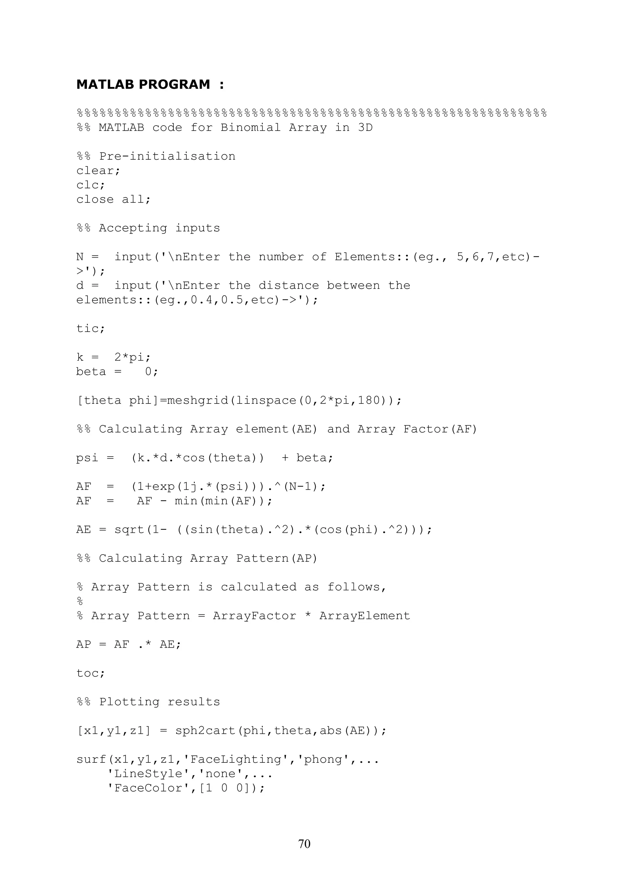 70
MATLAB PROGRAM :
%%%%%%%%%%%%%%%%%%%%%%%%%%%%%%%%%%%%%%%%%%%%%%%%%%%%%%%%%%%%%%
%% MATLAB code for Binomial Array in 3D
%% Pre-initialisation
clear;
clc;
close all;
%% Accepting inputs
N = input('nEnter the number of Elements::(eg., 5,6,7,etc)-
>');
d = input('nEnter the distance between the
elements::(eg.,0.4,0.5,etc)->');
tic;
k = 2*pi;
beta = 0;
[theta phi]=meshgrid(linspace(0,2*pi,180));
%% Calculating Array element(AE) and Array Factor(AF)
psi = (k.*d.*cos(theta)) + beta;
AF = (1+exp(1j.*(psi))).^(N-1);
AF = AF - min(min(AF));
AE = sqrt(1- ((sin(theta).^2).*(cos(phi).^2)));
%% Calculating Array Pattern(AP)
% Array Pattern is calculated as follows,
%
% Array Pattern = ArrayFactor * ArrayElement
AP = AF .* AE;
toc;
%% Plotting results
[x1,y1,z1] = sph2cart(phi,theta,abs(AE));
surf(x1,y1,z1,'FaceLighting','phong',...
'LineStyle','none',...
'FaceColor',[1 0 0]);
 