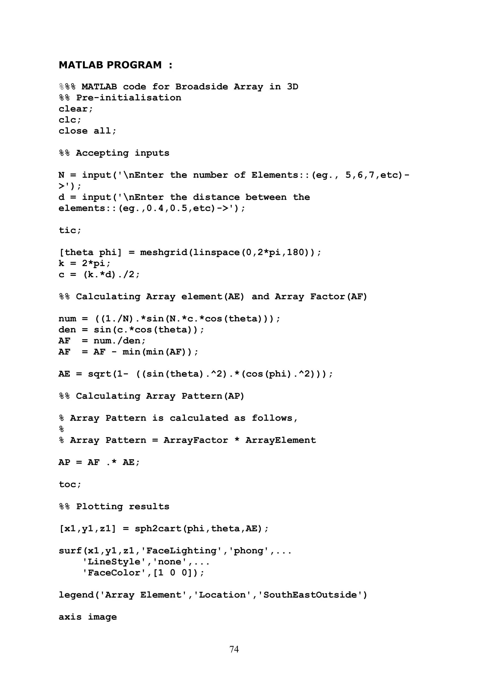 74
MATLAB PROGRAM :
%%% MATLAB code for Broadside Array in 3D
%% Pre-initialisation
clear;
clc;
close all;
%% Accepting inputs
N = input('nEnter the number of Elements::(eg., 5,6,7,etc)-
>');
d = input('nEnter the distance between the
elements::(eg.,0.4,0.5,etc)->');
tic;
[theta phi] = meshgrid(linspace(0,2*pi,180));
k = 2*pi;
c = (k.*d)./2;
%% Calculating Array element(AE) and Array Factor(AF)
num = ((1./N).*sin(N.*c.*cos(theta)));
den = sin(c.*cos(theta));
AF = num./den;
AF = AF - min(min(AF));
AE = sqrt(1- ((sin(theta).^2).*(cos(phi).^2)));
%% Calculating Array Pattern(AP)
% Array Pattern is calculated as follows,
%
% Array Pattern = ArrayFactor * ArrayElement
AP = AF .* AE;
toc;
%% Plotting results
[x1,y1,z1] = sph2cart(phi,theta,AE);
surf(x1,y1,z1,'FaceLighting','phong',...
'LineStyle','none',...
'FaceColor',[1 0 0]);
legend('Array Element','Location','SouthEastOutside')
axis image
 