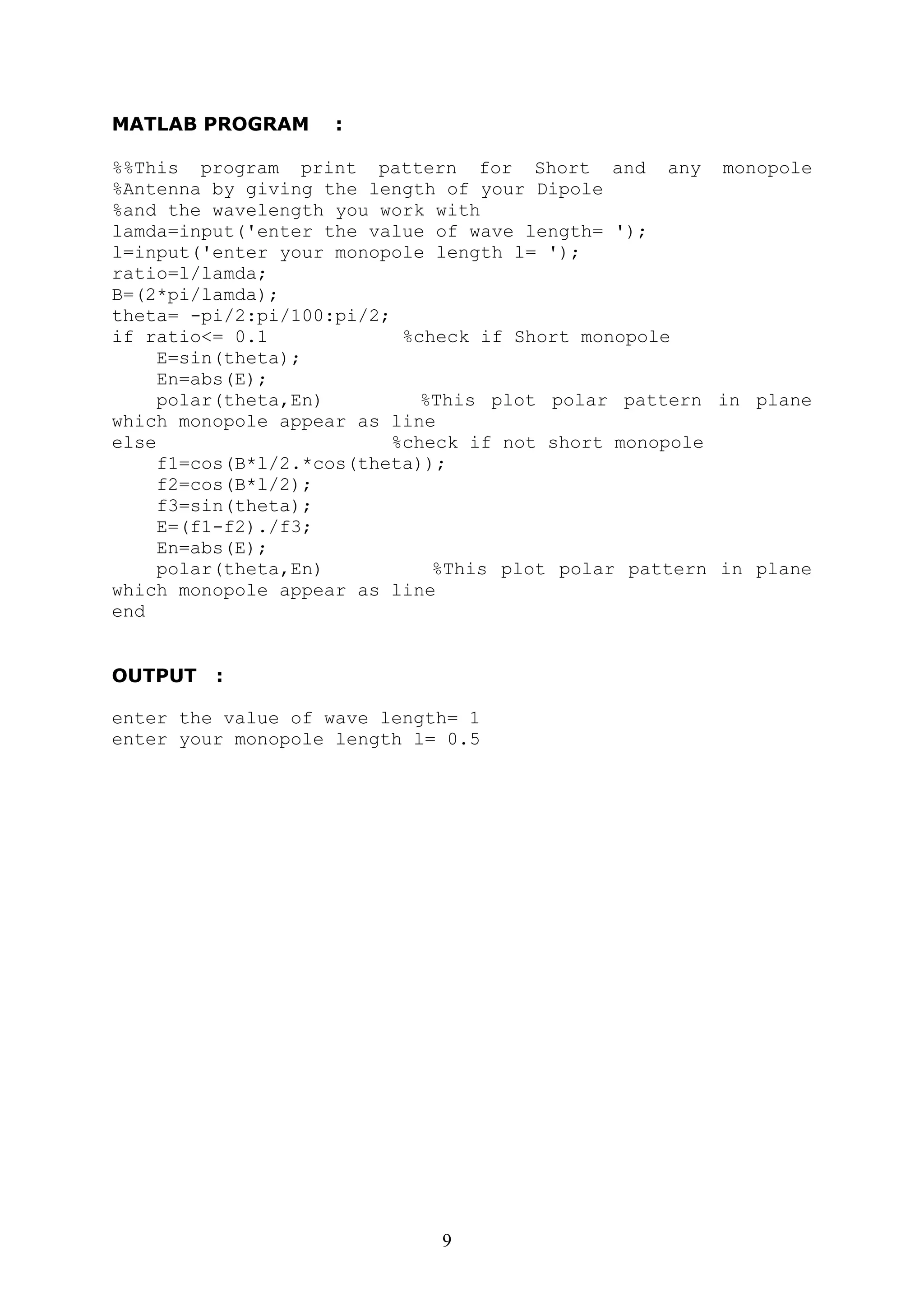 9
MATLAB PROGRAM :
%%This program print pattern for Short and any monopole
%Antenna by giving the length of your Dipole
%and the wavelength you work with
lamda=input('enter the value of wave length= ');
l=input('enter your monopole length l= ');
ratio=l/lamda;
B=(2*pi/lamda);
theta= -pi/2:pi/100:pi/2;
if ratio<= 0.1 %check if Short monopole
E=sin(theta);
En=abs(E);
polar(theta,En) %This plot polar pattern in plane
which monopole appear as line
else %check if not short monopole
f1=cos(B*l/2.*cos(theta));
f2=cos(B*l/2);
f3=sin(theta);
E=(f1-f2)./f3;
En=abs(E);
polar(theta,En) %This plot polar pattern in plane
which monopole appear as line
end
OUTPUT :
enter the value of wave length= 1
enter your monopole length l= 0.5
 