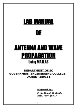 1
LAB MANUAL
OF
ANTENNA AND WAVE
PROPAGATION
Using MATLAB
DEPARTMENT OF EC
GOVERNMENT ENGINEERING COLLEGE
DAHOD -389151
Prepared By :
Prof. Alpesh H. Dafda
Asst. Prof. (E.C.)
 