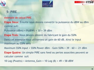 5- PIRE
exemple de calcul PIRE
Etape Deux: Ensuite nous devons convertir la puissance du dBW au dBm
comme suit:
Puissance (dBm) = P(dBW) + 30 = 39 dBm
Etape Trois: Nous devons obtenir du fabricant le gain du SSPA
Dans cet exemple nous utiliserons un gain de 60 dB. Ainsi le input
maximum au SSPA sera
Maximum SSPA input = SSPA Power dBm - Gain SSPA = 39 – 60 = -21 dBm
Etape Quatre: Un simple PIRE sans feed ou pertes associées peuvent se
calculer comme suit
10 Log (Pwatts) + Antenna_Gain = 10 Log (8) + 49 = 58 dBW
60
 