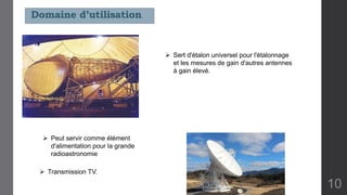  Sert d'étalon universel pour l'étalonnage
et les mesures de gain d'autres antennes
à gain élevé.
 Transmission TV.
 Peut servir comme élément
d'alimentation pour la grande
radioastronomie
Domaine d’utilisation
10
 