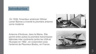 En 1938, l'inventeur américain Wilmer
Lanier Barrow a inventé la première antenne
corne moderne
Antenne d'Andover, dans le Maine. Elle
permit entre autres la première transmission
télévisée inter continents (entre les USA et
l'Europe) en 1962 , en conjonction avec
l'antenne de Pleumeur-Bodou, en France.
Introduction
3
 