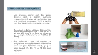 Définition et description
• Les antennes cornet sont des guides
d’ondes dont la section augmente
progressivement avant de se terminer par
une ouverture rayonnante, dont la section
peut être rectangulaire, carrée ou circulaire.
• La largeur de bande utilisable des antennes
cornet est généralement de l'ordre de 10: 1,
et peut aller jusqu'à 20: 1 (ce qui lui permet
par exemple de fonctionner de 1 GHz à 20
GHz)
• Les antennes cornet ont souvent un
diagramme de rayonnement directionnel
avec un gain d'antenne élevé, qui peut
aller jusqu'à 25 dBi, 10 à 20 dBi étant
typiques.
4
 