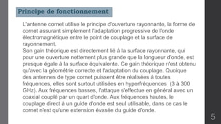 L'antenne cornet utilise le principe d'ouverture rayonnante, la forme de
cornet assurant simplement l'adaptation progressive de l'onde
électromagnétique entre le point de couplage et la surface de
rayonnement.
Son gain théorique est directement lié à la surface rayonnante, qui
pour une ouverture nettement plus grande que la longueur d'onde, est
presque égale à la surface équivalente. Ce gain théorique n'est obtenu
qu'avec la géométrie correcte et l'adaptation du couplage. Quoique
des antennes de type cornet puissent être réalisées à toutes
fréquences, elles sont surtout utilisées en hyperfréquences (3 à 300
GHz). Aux fréquences basses, l'attaque s'effectue en général avec un
coaxial couplé par un quart d'onde. Aux fréquences hautes, le
couplage direct à un guide d'onde est seul utilisable, dans ce cas le
cornet n'est qu'une extension évasée du guide d'onde.
Principe de fonctionnement
5
 