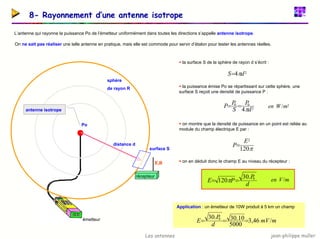 jean-philippe muller
Les antennes
8- Rayonnement d’une antenne isotrope
L’antenne qui rayonne la puissance Po de l’émetteur uniformément dans toutes les directions s’appelle antenne isotrope.
On ne sait pas réaliser une telle antenne en pratique, mais elle est commode pour servir d’étalon pour tester les antennes réelles.
ƒ la surface S de la sphère de rayon d s’écrit :
ƒ la puissance émise Po se répartissant sur cette sphère, une
surface S reçoit une densité de puissance P :
ƒ on montre que la densité de puissance en un point est reliée au
module du champ électrique E par :
ƒ on en déduit donc le champ E au niveau du récepteur :
antenne isotrope
émetteur
Po
distance d
sphère
de rayon R
surface S
2
4 d
S π
=
2
0
0
4 d
P
S
P
P
π
=
= 2
/m
W
en
π
120
2
E
P=
d
P
P
E 0
.
30
120 =
= π m
V
en /
Application : un émetteur de 10W produit à 5 km un champ
m
mV
d
P
E /
46
,
3
5000
10
.
30
.
30 0
=
=
=
récepteur
E,B
 