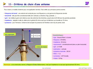 jean-philippe muller
Les antennes
11- Critères de choix d’une antenne
Pour choisir un modèle d’antenne pour une application donnée, il faut veiller aux principaux points suivants :
ƒ fréquence de travail : une antenne est construite pour une fréquence ou une gamme de fréquences donnée
ƒ directivité : elle peut être omnidirectionnelle (brin vertical) ou directive (Yagi, parabole…)
ƒ gain : les meilleurs gains sont obtenus avec des antennes très directives, jusqu'à plus de 50 dB pour les grandes paraboles
ƒ impédance : adaptée à celle du câble soit en général 50 ohms sauf pour la télévision qui travaille en 75 ohms
ƒ puissance : pour l’émission, l’antenne doit accepter la puissance de l’émetteur sans trop de pertes Joule
Caractéristiques :
ƒ type : Ground Plane ¼ d’onde
ƒ fréquence : 616 MHz
ƒ impédance : 50 ohms
ƒ rayonnement : omnidirectionnel (dans un plan horizontal)
ƒ gain : 2,15 dBi
ƒ polarisation : verticale
ƒ puissance maximale : 200 W
ƒ ROS : < 1,2
ƒ connecteur : UHF femelle
ƒ masse : 0,9 kg
brin rayonnant
3 brins de masse
cm
l 2
,
12
4
=
=λ
Remarque : si le constructeur donne un Rapport d’Ondes Stationnaires, c’est que l’impédance ne vaut pas rigoureusement 50 ohms.
 