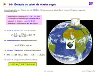 jean-philippe muller
Les antennes
14- Exemple de calcul de tension reçue
Le satellite géostationnaire Météosat situé à d = 36000 km d’altitude au-dessus du golfe de Guinée émet vers l’Europe des images de la
couverture nuageuse :
ƒ le satellite émet une puissance Po = 6 W = 37,8 dBm
ƒ il est équipé d’une antenne de gain G1=11 dBi = 12,6
ƒ la parabole de réception a un gain G2=25 dBi
ƒ la fréquence d’émission est f = 1691 MHz (canal 1)
distance d
ƒ la densité de puissance P au niveau du sol est de :
ƒ le champ électrique E à l’antenne de réception vaut :
ƒ la puissance Pr captée par la parabole de réception s’écrit :
ƒ la tension Vr correspondante sur 50 ohms vaut alors :
fW
d
P
G
P 65
,
4
)
10
.
36
(
4
6
.
6
,
12
4 2
6
2
0
1
=
=
=
π
π
m
V
P
E /
3
,
1
120 µ
π =
=
dBm
Pr 4
,
114
5
,
147
1
,
151
6
,
184
25
11
8
,
37 −
=
+
−
−
+
+
=
V
R
P
V r
r µ
43
,
0
50
.
10
.
6
,
3
. 15 =
=
= −
 
