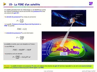 jean-philippe muller
Les antennes
15- La PIRE d’un satellite
Un satellite géostationnaire de météorologie ou de télédiffusion pointe
son antenne parabolique vers le sol et émet une puissance Po avec
une antenne de gain G1 :
40 dBW
45 dBW
47 dBW
48 dBW
49 dBW
courbes
iso-PIRE
puissance Po
gain G1
ƒ la densité de puissance P au niveau du sol est de :
ƒ on appelle Puissance Isotrope Rayonnée Equivalente ou
PIRE la quantité :
ƒ la densité de puissance P au sol s’écrit alors :
2
0
1
4 d
P
G
P
π
=
0
1 P
G
PIRE =
2
4 d
PIRE
P
π
=
2
2
/
61
,
0
4
m
pW
d
PIRE
P =
=
π
kW
dBW
PIRE 10
40 =
=
Répartition de la puissance au sol ( fournie par le gestionnaire du satellite)
Le satellite ci-contre, pour une réception en France :
ƒ a une PIRE de :
ƒ et produit au sol une densité :
Résultat : le satellite émettant une puissance Po avec une antenne très directive de gain G1 est donc équivalent vu du sol à une source isotrope
émettant une puissance beaucoup plus élevée égale à sa PIRE.
 