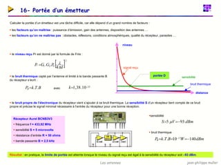 jean-philippe muller
Les antennes
16- Portée d’un émetteur
Calculer la portée d’un émetteur est une tâche difficile, car elle dépend d’un grand nombre de facteurs :
ƒ les facteurs qu’on maîtrise : puissance d’émission, gain des antennes, disposition des antennes …
ƒ les facteurs qu’on ne maîtrise pas : obstacles, réflexions, conditions atmosphériques, qualité du récepteur, parasites …
signal reçu
bruit thermique
distance
portée D
X
sensibilité
niveau
ƒ le niveau reçu Pr est donné par la formule de Friis :
ƒ le bruit thermique capté par l’antenne et limité à la bande passante B
du récepteur s’écrit :
[ ]2
0
2
1
4
.
.
d
P
G
G
Pr
π
λ
=
23
10
.
38
,
1 −
=
k
B
T
k
PB .
.
= avec
ƒ le bruit propre de l’électronique du récepteur vient s’ajouter à ce bruit thermique. La sensibilité S d’un récepteur tient compte de ce bruit
propre et précise le signal minimal nécessaire à l’entrée du récepteur pour une bonne réception.
ƒsensibilité
ƒ bruit thermique
dBm
W
B
T
k
PB 140
10
.
. 17 −
=
=
= −
dBm
V
S 93
5 −
=
= µ
Récepteur Aurel BCNB3V3
ƒ fréquence f = 433,92 MHz
ƒ sensibilité S = 5 microvolts
ƒ résistance d’entrée R = 50 ohms
ƒ bande passante B = 2,5 kHz
Résultat : en pratique, la limite de portée est atteinte lorsque le niveau du signal reçu est égal à la sensibilité du récepteur soit –93 dBm.
 