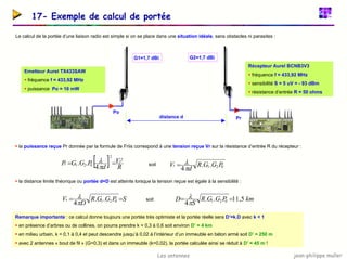 jean-philippe muller
Les antennes
17- Exemple de calcul de portée
Le calcul de la portée d’une liaison radio est simple si on se place dans une situation idéale, sans obstacles ni parasites :
Récepteur Aurel BCNB3V3
ƒ fréquence f = 433,92 MHz
ƒ sensibilité S = 5 uV = - 93 dBm
ƒ résistance d’entrée R = 50 ohms
G2=1,7 dBi
G1=1,7 dBi
Emetteur Aurel TX433SAW
ƒ fréquence f = 433,92 MHz
ƒ puissance Po = 10 mW
Po
distance d Pr
ƒ la puissance reçue Pr donnée par la formule de Friis correspond à une tension reçue Vr sur la résistance d’entrée R du récepteur :
ƒ la distance limite théorique ou portée d=D est atteinte lorsque la tension reçue est égale à la sensibilité :
[ ] R
V
d
P
G
G
P r
r
2
2
0
2
1
4
.
. =
=
π
λ
0
2
1.
.
4
P
G
G
R
d
Vr
π
λ
=
soit
S
P
G
G
R
D
Vr =
= 0
2
1.
.
4π
λ km
P
G
G
R
S
D 5
,
11
.
.
4 0
2
1 =
=
π
λ
soit
Remarque importante : ce calcul donne toujours une portée très optimiste et la portée réelle sera D’=k.D avec k < 1
ƒ en présence d’arbres ou de collines, on pourra prendre k = 0,3 à 0,6 soit environ D’ = 4 km
ƒ en milieu urbain, k = 0,1 à 0,4 et peut descendre jusqu’à 0,02 à l’intérieur d’un immeuble en béton armé soit D’ = 250 m
ƒ avec 2 antennes « bout de fil » (G=0,3) et dans un immeuble (k=0,02), la portée calculée ainsi se réduit à D’ = 45 m !
 