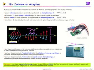 jean-philippe muller
Les antennes
18- L’antenne en réception
Au niveau du récepteur, il faut transformer les variations de champ en tension ce qui peut se faire de deux manières :
ƒ par une antenne qui donne une tension s(t) proportionnelle au champ électrique E :
ƒ le coefficient K1 appelé facteur d’antenne dépend du type d’antenne choisi et de sa longueur
ƒ par une bobine qui donne une tension s(t) proportionnelle au champ magnétique B :
ƒ le coefficient K2 dépend du diamètre de la bobine, du nombre de spires et augmente fortement avec un noyau en ferrite
)
(
.
)
( 1 t
E
K
t
s =
)
(
.
)
( 2 t
B
K
t
s =
Récepteur de signaux
horaires DCF à 77 kHz
bobine
ferrite
vecteur E
vecteur B
s(t)
s(t)
antenne
bobine
Récepteur FM
antenne
ƒ aux fréquences inférieures à 1 MHz environ, les dimensions des antennes deviennent importantes,
et on leur préfère les bobines ( récepteurs AM, DCF …)
ƒ pour une réception optimale, l’axe de la bobine doit être aligné avec le champ magnétique, ce
qui permet des applications de localisation radio ( radiogoniométrie )
ƒ pour une réception optimale, l’antenne doit être alignée avec le champ électrique, la
polarisation produite par l’antenne d’émission doit être en théorie respectée
Remarque : en pratique, la polarisation change chaque fois que l’OEM se réfléchit. Sauf pour la réception de signaux satellites, le respect de la
polarisation n’est donc pas critique dans les environnements réfléchissants habituels.
 
