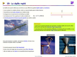 jean-philippe muller
Les antennes
25- Le dipôle replié
Le dipôle est souvent utilisé sous une forme un peu différente appelée dipôle replié ou trombone :
ƒ il est constitué d’un dipôle ordinaire, relié à un second dipôle placé à faible distance
ƒ l’ensemble est ainsi plus robuste qu’un dipôle simple
ƒ le diagramme de rayonnement est identique au dipôle
ƒ sa résistance est 4 fois supérieure à celle du dipôle soit :
ƒ la bande passante est beaucoup plus grande que celle du dipôle
2
λ
Ω
≈
= 300
73
.
4
a
R
Remarques :
ƒ parce que sa bande passante est importante, le dipôle repliée est souvent utilisé
comme brin actif dans les antennes Yagi à large bande
ƒ si les deux brins ont des diamètres différents, la résistance Ra est modifiée, ce qui
permet de fabriquer des antennes Yagi 75 ohms pour la télévision
antenne bicône bicône 30 MHz – 1 GHz
dipôle replié
Une autre évolution du dipôle est l’antenne bicône, formée d’une
multitude de dipôles reliés en parallèle :
ƒ la bande passante devient très importante
ƒ le bon choix de l’angle des brins permet d’avoir Ra = 50 ohms
ƒ elle est idéale pour les tests de compatibilité électromagnétique
 
