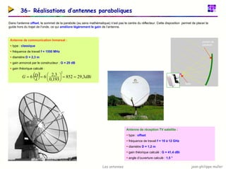 jean-philippe muller
Les antennes
36- Réalisations d’antennes paraboliques
Dans l’antenne offset, le sommet de la parabole (au sens mathématique) n’est pas le centre du réflecteur. Cette disposition permet de placer le
guide hors du trajet de l’onde, ce qui améliore légèrement le gain de l’antenne.
Antenne de communication Inmarsat :
ƒ type : classique
ƒ fréquence de travail f = 1550 MHz
ƒ diamètre D = 2,3 m
ƒ gain annoncé par le constructeur : G = 29 dB
ƒ gain théorique calculé :
( ) dBi
D
G 3
,
29
852
193
,
0
3
,
2
6
6
2
2
=
=






=
=
λ
portion de
parabole
foyer
Antenne de réception TV satellite :
ƒ type : offset
ƒ fréquence de travail f = 10 à 12 GHz
ƒ diamètre D = 1,2 m
ƒ gain théorique calculé : G = 41,4 dBi
ƒ angle d’ouverture calculé : 1,5 °
 