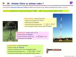 jean-philippe muller
Les antennes
38- Antenne filaire ou antenne cadre ?
Pour recevoir les fréquences inférieures à 10 MHz, les dipôles et quart-d’onde sont peu utilisés et remplacés par des cadres : pourquoi ?
Exemple : on souhaite recevoir un signal radio de fréquence f = 1 MHz ( = 300 m ) avec une intensité de champ E = 1V/m
λ
Première solution : l’antenne quart-d’onde
ƒ l’antenne a une longueur de L = 75 m !!
ƒ cette longueur est irréalisable
ƒ la tension fournie par l’antenne vaut :
ƒ avec une longueur réduite à 7,5 m on aurait S = 4,8 mV
mV
E
S 48
.
2
=
=
π
λ
Seconde solution : l’antenne cadre 1m X 1m
ƒ le cadre comporte N = 50 spires
ƒ la tension fournie par l’antenne vaut :
ƒ l’encombrement est acceptable
mV
NSfE
c
S 1
2 =
= π
Troisième solution : l’antenne cadre ferrite
ƒ le cadre comporte N = 300 spires
ƒ la ferrite a un diamètre de 2 cm et une perméabilité de 4000
ƒ la tension fournie par l’antenne vaut :
ƒ l’encombrement est très faible, c’est en général la meilleure solution
mV
NSfE
c
S r 9
,
7
2 =
= µ
π
 