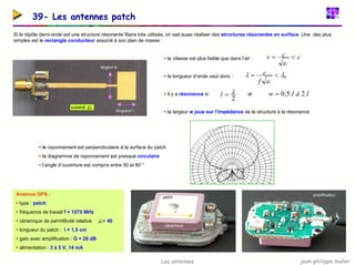 jean-philippe muller
Les antennes
39- Les antennes patch
Si le dipôle demi-onde est une structure résonante filaire très utilisée, on sait aussi réaliser des structures résonantes en surface. Une des plus
simples est le rectangle conducteur associé à son plan de masse :
ƒ la vitesse est plus faible que dans l’air :
ƒ la longueur d’onde vaut donc :
ƒ il y a résonance si et
ƒ la largeur w joue sur l’impédance de la structure à la résonance
longueur l
largeur w
substrat r
ε
c
c
v
r
<
=
ε
0
λ
ε
λ <
=
r
f
c
2
λ
=
l l
à
l
w .
2
.
5
,
0
=
ƒ le rayonnement est perpendiculaire à la surface du patch
ƒ le diagramme de rayonnement est presque circulaire
ƒ l’angle d’ouverture est compris entre 50 et 80 °
Antenne GPS :
ƒ type : patch
ƒ fréquence de travail f = 1575 MHz
ƒ céramique de permittivité relative = 40
r
ε
ƒ longueur du patch : l = 1,5 cm
ƒ gain avec amplification : G = 28 dB
ƒ alimentation : 3 à 5 V, 14 mA
céramique
patch
l
amplificateur
 