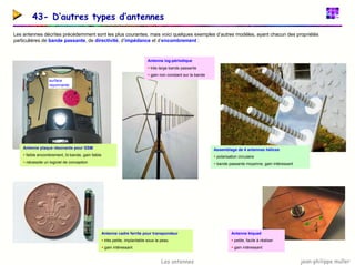 jean-philippe muller
Les antennes
43- D’autres types d’antennes
Les antennes décrites précédemment sont les plus courantes, mais voici quelques exemples d’autres modèles, ayant chacun des propriétés
particulières de bande passante, de directivité, d’impédance et d’encombrement :
Assemblage de 4 antennes hélices
ƒ polarisation circulaire
ƒ bande passante moyenne, gain intéressant
Antenne log-périodique
ƒ très large bande passante
ƒ gain non constant sur la bande
Antenne plaque résonante pour GSM
ƒ faible encombrement, bi-bande, gain faible
ƒ nécessite un logiciel de conception
surface
rayonnante
Antenne cadre ferrite pour transpondeur
ƒ très petite, implantable sous la peau
ƒ gain intéressant
Antenne biquad
ƒ petite, facile à réaliser
ƒ gain intéressant
4
λ
 
