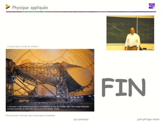jean-philippe muller
Les antennes
Physique appliquée
FIN
Reproduction interdite sans autorisation préalable.
Le plus beau cornet du monde !
C’est grâce à cette antenne que pour la première fois, le soir du 11 juillet 1962, des images télévisées
ont été transmises en direct des Etats-Unis via le satellite Telstar.
 