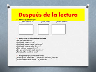 Después de la lectura
 El niño puede dibujar:
¿ Cómo empezó ? ¿Qué pasó? ¿Cómo terminó?
 Responder preguntas inferenciales
¿De qué trata el texto?
¿Cuál es la idea principal?
¿Cuál es la secuencia de los hechos?
¿Cuál es la característica de……?
¿Qué hubiese pasado si……?
¿De qué otra manera pudo ocurrir….?
¿Para que fue escrito el texto?
 Responder preguntas criteriales
¿Crees que la actitud de ….. Era buena o mala?¿por qué?
¿Cómo crees que se sentía….? ¿Por qué?
 