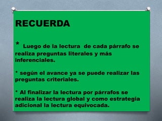 RECUERDA
* Luego de la lectura de cada párrafo se
realiza preguntas literales y más
inferenciales.
* según el avance ya se puede realizar las
preguntas criteriales.
* Al finalizar la lectura por párrafos se
realiza la lectura global y como estrategia
adicional la lectura equivocada.
 