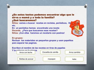 ¿En estos textos podemos encontrar algo que le
sirva a mamá y a toda la familia?
¿Qué buscaremos?
Niños: vamos a buscar recetas en revistas, periódicos, libros,
etc.
En un periódico hemos encontrado una receta
Docente: ¿Para que buscamos esas recetas?
Niños: ¡Con ellas haremos un recetario con postres!
En grupos:
Revisan los materiales en pequeños grupos y usan papelitos
para separar las paginas.
Escriben el nombre de las recetas en tiras de papeles
Y la colocan en la pizarra
Cocadita de vainillaArroz con leche Arroz zambito
Bolitas de azúcar mazapan keke
 