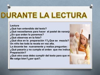 Lectura
¿Qué han entendido del texto?
¿Qué necesitamos para hacer el pastel de naranja?
¿En que orden lo ponemos?
¿Qué observas en la foto?
¿Qué dice en la preparación 1?¿Que se mezcla?
Un niño lee toda la receta en voz alta.
La docente lee nuevamente y realiza preguntas :
¿Qué pasaría y no cumplo el orden que me indica en la
Preparación?
¿Qué otra cosa debo cumplir del texto para que me
Me salga bien?¿por qué?.
 
