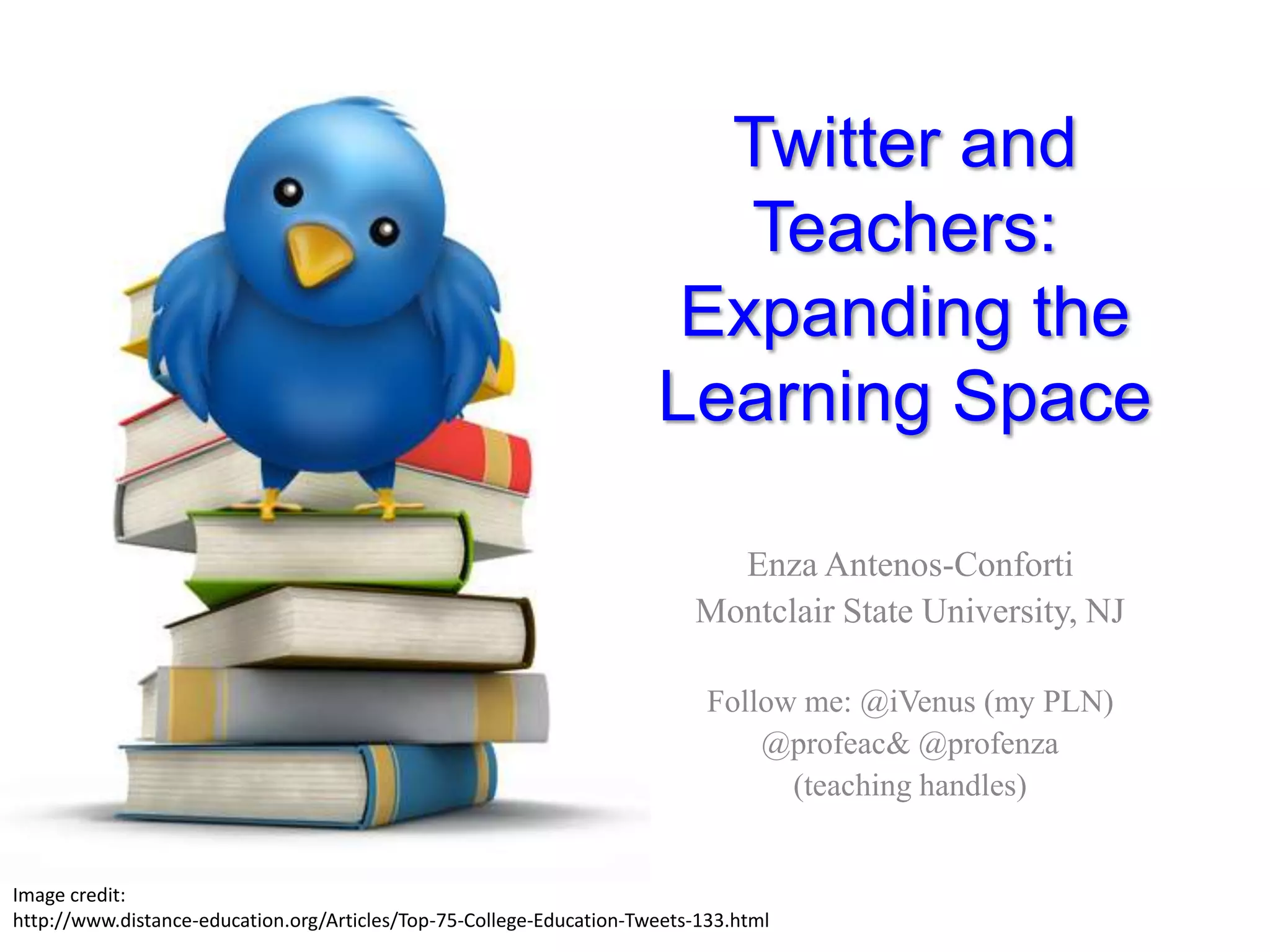 Twitter and Teachers:Expanding the Learning SpaceEnza Antenos-ConfortiMontclair State University, NJFollow me: @iVenus (my PLN)@profeac& @profenza(teaching handles)Image credit: http://www.distance-education.org/Articles/Top-75-College-Education-Tweets-133.html