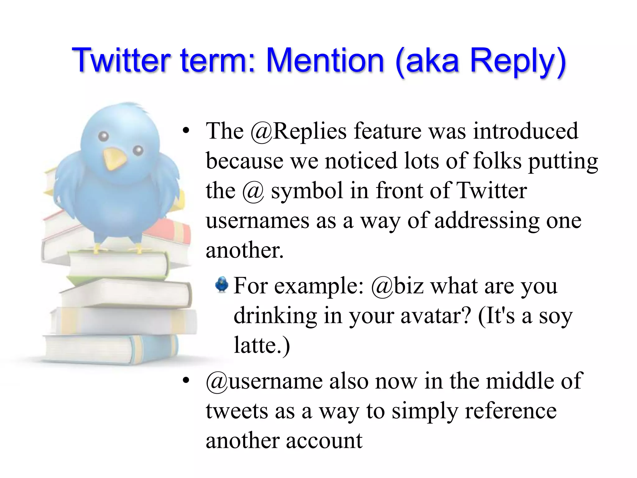 Twitter term: Mention (aka Reply)The @Replies feature was introduced because we noticed lots of folks putting the @ symbol in front of Twitter usernames as a way of addressing one another. For example: @biz what are you drinking in your avatar? (It&apos;s a soy latte.)@username also now in the middle of tweets as a way to simply reference another account