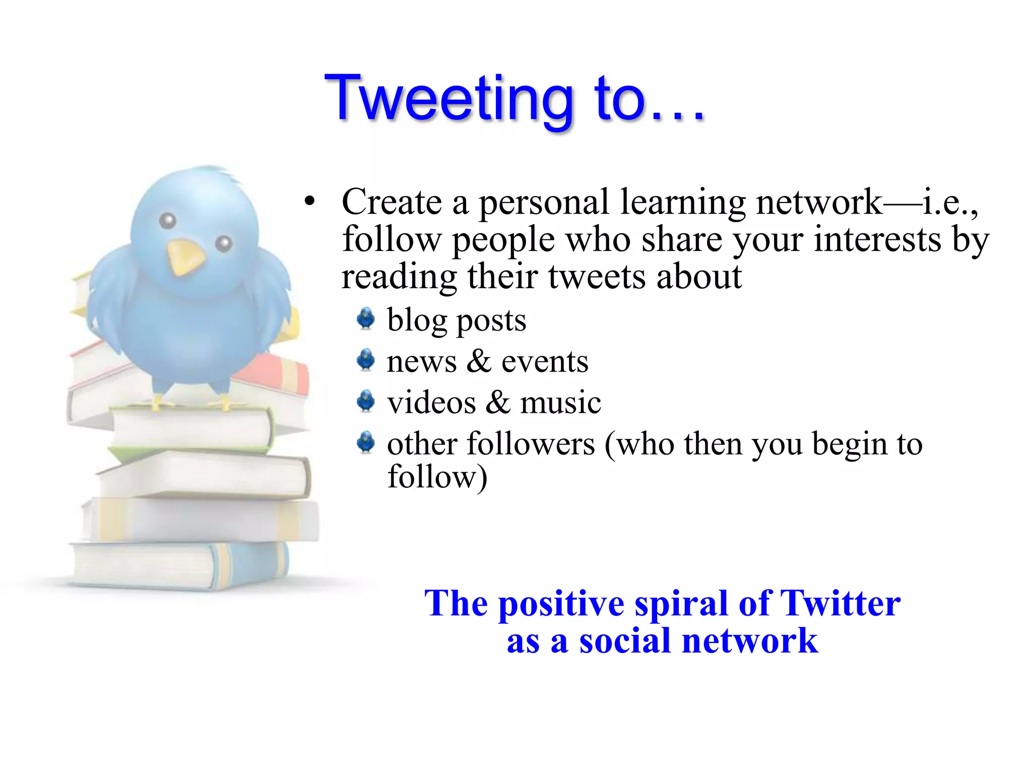 Tweeting to…Create a personal learning network—i.e., follow people who share your interests by reading their tweets aboutblog postsnews & eventsvideos & musicother followers (who then you begin to follow)The positive spiral of Twitter as a social network