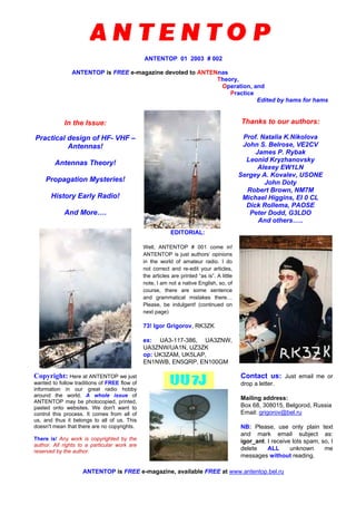 ANTENTOP 01 2003 # 002
ANTENTOP is FREE e-magazine devoted to ANTENnas
Theory,
Operation, and
Practice
Edited by hams for hams
In the Issue:
Practical design of HF- VHF –
Antennas!
Antennas Theory!
Propagation Mysteries!
History Early Radio!
And More….
Thanks to our authors:
Prof. Natalia K.Nikolova
John S. Belrose, VE2CV
James P. Rybak
Leonid Kryzhanovsky
Alexey EW1LN
Sergey A. Kovalev, USONE
John Doty
Robert Brown, NM7M
Michael Higgins, EI 0 CL
Dick Rollema, PAOSE
Peter Dodd, G3LDO
And others…..
EDITORIAL:
Well, ANTENTOP # 001 come in!
ANTENTOP is just authors’ opinions
in the world of amateur radio. I do
not correct and re-edit your articles,
the articles are printed “as is”. A little
note, I am not a native English, so, of
course, there are some sentence
and grammatical mistakes there…
Please, be indulgent! (continued on
next page)
73! Igor Grigorov, RK3ZK
ex: UA3-117-386, UA3ZNW,
UA3ZNW/UA1N, UZ3ZK
op: UK3ZAM, UK5LAP,
EN1NWB, EN5QRP, EN100GM
Copyright: Here at ANTENTOP we just
wanted to follow traditions of FREE flow of
information in our great radio hobby
around the world. A whole issue of
ANTENTOP may be photocopied, printed,
pasted onto websites. We don't want to
control this process. It comes from all of
us, and thus it belongs to all of us. This
doesn't mean that there are no copyrights.
There is! Any work is copyrighted by the
author. All rights to a particular work are
reserved by the author.
Contact us: Just email me or
drop a letter.
Mailing address:
Box 68, 308015, Belgorod, Russia
Email: grigorov@bel.ru
NB: Please, use only plain text
and mark email subject as:
igor_ant. I receive lots spam, so, I
delete ALL unknown me
messages without reading.
ANTENTOP is FREE e-magazine, available FREE at www.antentop.bel.ru
 