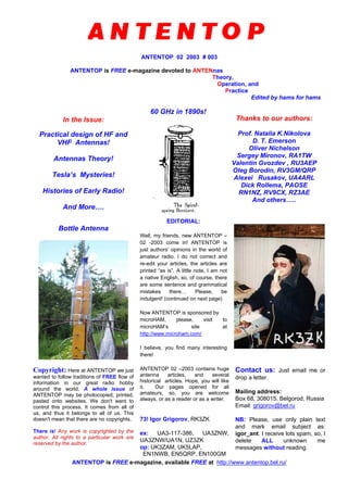 ANTENTOP 02 2003 # 003
ANTENTOP is FREE e-magazine devoted to ANTENnas
Theory,
Operation, and
Practice
Edited by hams for hams
In the Issue:
Practical design of HF and
VHF Antennas!
Antennas Theory!
Tesla’s Mysteries!
Histories of Early Radio!
And More….
60 GHz in 1890s!
Thanks to our authors:
Prof. Natalia K.Nikolova
D. T. Emerson
Oliver Nichelson
Sergey Mironov, RA1TW
Valentin Gvozdev , RU3AEP
Oleg Borodin, RV3GM/QRP
Alexei Rusakov, UA4ARL
Dick Rollema, PAOSE
RN1NZ, RV9CX, RZ3AE
And others…..
Bottle Antenna
EDITORIAL:
Well, my friends, new ANTENTOP –
02 -2003 come in! ANTENTOP is
just authors’ opinions in the world of
amateur radio. I do not correct and
re-edit your articles, the articles are
printed “as is”. A little note, I am not
a native English, so, of course, there
are some sentence and grammatical
mistakes there… Please, be
indulgent! (continued on next page)
Now ANTENTOP is sponsored by
microHAM, please, visit to
microHAM’s site at
http://www.microham.com/
I believe, you find many interesting
there!
Copyright: Here at ANTENTOP we just
wanted to follow traditions of FREE flow of
information in our great radio hobby
around the world. A whole issue of
ANTENTOP may be photocopied, printed,
pasted onto websites. We don't want to
control this process. It comes from all of
us, and thus it belongs to all of us. This
doesn't mean that there are no copyrights.
There is! Any work is copyrighted by the
author. All rights to a particular work are
reserved by the author.
ANTENTOP 02 –2003 contains huge
antenna articles, and several
historical articles. Hope, you will like
it. Our pages opened for all
amateurs, so, you are welcome
always, or as a reader or as a writer.
73! Igor Grigorov, RK3ZK
ex: UA3-117-386, UA3ZNW,
UA3ZNW/UA1N, UZ3ZK
op: UK3ZAM, UK5LAP,
EN1NWB, EN5QRP, EN100GM
Contact us: Just email me or
drop a letter.
Mailing address:
Box 68, 308015, Belgorod, Russia
Email: grigorov@bel.ru
NB: Please, use only plain text
and mark email subject as:
igor_ant. I receive lots spam, so, I
delete ALL unknown me
messages without reading.
ANTENTOP is FREE e-magazine, available FREE at http://www.antentop.bel.ru/
 