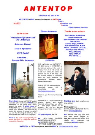 ANTENTOP 03 2003 # 004
ANTENTOP is FREE e-magazine devoted to ANTENnas
Theory,
3-2003 Operation, and
Practice
Edited by hams for hams
In the Issue:
Practical design of HF and
VHF Antennas!
Antennas Theory!
Tesla’s Mysteries!
WW-II Radio!
And More….
Plasma Antennas Thanks to our authors:
Prof. Natalia K.Nikolova
Oliver Nichelson
Jean-Pierre GOUIN & Daniel
LAFARGUE
Leonid Hmyz, UA4PNT
Yuri Blanarovich, K3BU
Alexei Rusakov, UA4ARL
Nikolay Kisel, UA3AIC
Alex, RA3GBQ
Igor, UA6HJG
And others…..
Russian EH - Antennas EDITORIAL:
Well, my friends, new ANTENTOP –
03 -2003 come in! ANTENTOP is
just authors’ opinions in the world of
amateur radio. I do not correct and
re-edit yours articles, the articles are
printed “as are”. A little note, I am
not a native English, so, of course,
there are some sentence and
grammatical mistakes there…
Please, be indulgent!
Now ANTENTOP is sponsored by
microHAM, please, visit to
microHAM’s site at
http://www.microham.com/
I believe, you find many interesting
there!
Copyright: Here at ANTENTOP we just
wanted to follow traditions of FREE flow of
information in our great radio hobby
around the world. A whole issue of
ANTENTOP may be photocopied, printed,
pasted onto websites. We don't want to
control this process. It comes from all of
us, and thus it belongs to all of us. This
doesn't mean that there are no copyrights.
There is! Any work is copyrighted by the
author. All rights to a particular work are
reserved by the author.
ANTENTOP 03 –2003 contains huge
antenna articles, and several
historical articles. Hope, you will like
it. Our pages opened for all
amateurs, so, you are welcome
always, or as a reader or as a writer.
73! Igor Grigorov, RK3ZK
ex: UA3-117-386, UA3ZNW,
UA3ZNW/UA1N, UZ3ZK
op: UK3ZAM, UK5LAP,
EN1NWB, EN5QRP, EN100GM
Contact us: Just email me or
drop a letter.
Mailing address:
Box 68, 308015, Belgorod, Russia
Email: antentop@mail.ru
NB: Please, use only plain text
and mark email subject as:
igor_ant. I receive lots spam, so, I
delete ALL unknown me
messages without reading.
ANTENTOP is FREE e-magazine, available FREE at http://www.antentop.bel.ru/
 