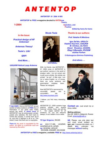 ANTENTOP 01 2004 # 005
ANTENTOP is FREE e-magazine devoted to ANTENnas
Theory,
1-2004 Operation, and
Practice
Edited by hams for hams
In the Issue:
Practical design of HF
Antennas!
Antennas Theory!
Tesla’s Life!
QRP!
And More….
Nicola Tesla Thanks to our authors:
Prof. Natalia K.Nikolova
Igor Zel'din, UR5LCV
Vladimir Kuz'min, UA9JKW
M. Chirkov, UL7GCC
Alexei Rusakov, UA4ARL
Oleg V.Borodin, RV3GM
Ashhar Farhan
© Kolmogorov-Smirnov Publishing
And others…..
UA9JKW Helical Loop Antenna
EDITORIAL:
Well, my friends, new ANTENTOP –
01 -2004 come in! ANTENTOP is
just authors’ opinions in the world of
amateur radio. I do not correct and
re-edit yours articles, the articles are
printed “as are”. A little note, I am
not a native English, so, of course,
there are some sentence and
grammatical mistakes there…
Please, be indulgent!
Now ANTENTOP is sponsored by
microHAM, please, visit to
microHAM’s site at
http://www.microham.com/
I believe, you find many interesting
there!
Copyright: Here at ANTENTOP we just
wanted to follow traditions of FREE flow of
information in our great radio hobby
around the world. A whole issue of
ANTENTOP may be photocopied, printed,
pasted onto websites. We don't want to
control this process. It comes from all of
us, and thus it belongs to all of us. This
doesn't mean that there are no copyrights.
There is! Any work is copyrighted by the
author. All rights to a particular work are
reserved by the author.
ANTENTOP 01 –2004 contains huge
antenna articles, and several
historical articles. Hope, you will like
it. Our pages opened for all
amateurs, so, you are welcome
always, or as a reader or as a writer.
73! Igor Grigorov, RK3ZK
ex: UA3-117-386, UA3ZNW,
UA3ZNW/UA1N, UZ3ZK
op: UK3ZAM, UK5LAP,
EN1NWB, EN5QRP, EN100GM
Contact us: Just email me or
drop a letter.
Mailing address:
Box 68, 308015, Belgorod, Russia
Email: antentop@mail.ru
NB: Please, use only plain text
and mark email subject as:
igor_ant. I receive lots spam, so, I
delete ALL unknown me
messages without reading.
ANTENTOP is FREE e-magazine, available FREE at http://www.antentop.bel.ru/
 