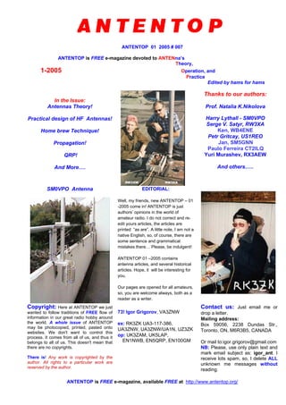ANTENTOP 01 2005 # 007
ANTENTOP is FREE e-magazine devoted to ANTENna’s
Theory,
1-2005 Operation, and
Practice
Edited by hams for hams
In the Issue:
Antennas Theory!
Practical design of HF Antennas!
Home brew Technique!
Propagation!
QRP!
And More….
Thanks to our authors:
Prof. Natalia K.Nikolova
Harry Lythall - SM0VPO
Serge V. Satyr, RW3XA
Ken, WB4ENE
Petr Gritcay, US1REO
Jan, SM5GNN
Paulo Ferreira CT2ILQ
Yuri Murashev, RX3AEW
And others…..
SM0VPO Antenna EDITORIAL:
Well, my friends, new ANTENTOP – 01
-2005 come in! ANTENTOP is just
authors’ opinions in the world of
amateur radio. I do not correct and re-
edit yours articles, the articles are
printed “as are”. A little note, I am not a
native English, so, of course, there are
some sentence and grammatical
mistakes there… Please, be indulgent!
ANTENTOP 01 –2005 contains
antenna articles, and several historical
articles. Hope, it will be interesting for
you.
Our pages are opened for all amateurs,
so, you are welcome always, both as a
reader as a writer.
Copyright: Here at ANTENTOP we just
wanted to follow traditions of FREE flow of
information in our great radio hobby around
the world. A whole issue of ANTENTOP
may be photocopied, printed, pasted onto
websites. We don't want to control this
process. It comes from all of us, and thus it
belongs to all of us. This doesn't mean that
there are no copyrights.
There is! Any work is copyrighted by the
author. All rights to a particular work are
reserved by the author.
73! Igor Grigorov, VA3ZNW
ex: RK3ZK UA3-117-386,
UA3ZNW, UA3ZNW/UA1N, UZ3ZK
op: UK3ZAM, UK5LAP,
EN1NWB, EN5QRP, EN100GM
Contact us: Just email me or
drop a letter.
Mailing address:
Box 59056, 2238 Dundas Str.,
Toronto, ON, M6R3B5, CANADA
Or mail to:igor.grigorov@gmail.com
NB: Please, use only plain text and
mark email subject as: igor_ant. I
receive lots spam, so, I delete ALL
unknown me messages without
reading.
ANTENTOP is FREE e-magazine, available FREE at http://www.antentop.org/
 