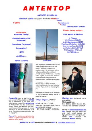 ANTENTOP 01 2006 # 008
ANTENTOP is FREE e-magazine devoted to ANTENna’s
Theory,
1-2006 Operation, and
Practice
Edited by hams for hams
In the Issue:
Antennas Theory!
Practical design of HF
Antennas!
Home brew Technique!
Propagation!
QRP!
And More….
Thanks to our authors:
Prof. Natalia K.Nikolova
V. Filippov
N. Filenko, UA9XBI
A. B. Marchenko, UA0CT
Vladislav Merkulov, UU9JEW
Igor Lavrushov, UA6HJQ
A. Dolinin, UA9LAK/UN7
V. Polyakov, RA3AAE
And others…..
Helical Antenna EDITORIAL:
Well, my friends, new ANTENTOP – 01
-2006 come in! ANTENTOP is just
authors’ opinions in the world of
amateur radio. I do not correct and re-
edit yours articles, the articles are
printed “as are”. A little note, I am not a
native English, so, of course, there are
some sentence and grammatical
mistakes there… Please, be indulgent!
ANTENTOP 01 –2006 contains
antenna articles, and several historical
articles. Hope, it will be interesting for
you.
Our pages are opened for all amateurs,
so, you are welcome always, both as a
reader as a writer.
Copyright: Here at ANTENTOP we
just wanted to follow traditions of FREE
flow of information in our great radio
hobby around the world. A whole issue
of ANTENTOP may be photocopied,
printed, pasted onto websites. We don't
want to control this process. It comes
from all of us, and thus it belongs to all
of us. This doesn't mean that there are
no copyrights.
There is! Any work is copyrighted by the
author. All rights to a particular work are
reserved by the author.
73! Igor Grigorov, VA3ZNW
ex: RK3ZK, UA3-117-386,
UA3ZNW, UA3ZNW/UA1N, UZ3ZK
op: UK3ZAM, UK5LAP,
EN1NWB, EN5QRP, EN100GM
Contact us: Just email me or
drop a letter.
Mailing address:
Box 59056, 2238 Dundas Str.,
Toronto, ON, M6R3B5, CANADA
Or mail to:antentop@antentop.org
NB: Please, use only plain text
and mark email subject as:
igor_ant. I receive lots spam, so, I
delete ALL unknown me
messages without reading.
ANTENTOP is FREE e-magazine, available FREE at http://www.antentop.org/
 