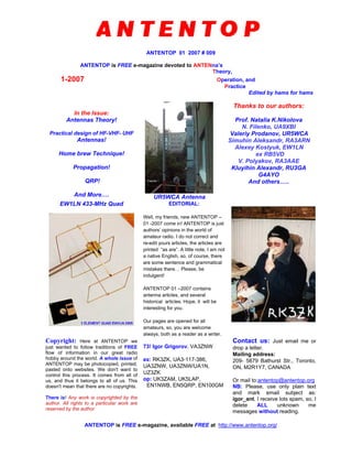ANTENTOP 01 2007 # 009
ANTENTOP is FREE e-magazine devoted to ANTENna’s
Theory,
1-2007 Operation, and
Practice
Edited by hams for hams
In the Issue:
Antennas Theory!
Practical design of HF-VHF- UHF
Antennas!
Home brew Technique!
Propagation!
QRP!
And More…. UR5WCA Antenna
Thanks to our authors:
Prof. Natalia K.Nikolova
N. Filenko, UA9XBI
Valeriy Prodanov, UR5WCA
Simuhin Aleksandr, RA3ARN
Alexey Kostyuk, EW1LN
ex RB5VD
V. Polyakov, RA3AAE
Kluyihin Alexandr, RU3GA
G4AYO
And others…..
EW1LN 433-MHz Quad EDITORIAL:
Well, my friends, new ANTENTOP –
01 -2007 come in! ANTENTOP is just
authors’ opinions in the world of
amateur radio. I do not correct and
re-edit yours articles, the articles are
printed “as are”. A little note, I am not
a native English, so, of course, there
are some sentence and grammatical
mistakes there… Please, be
indulgent!
ANTENTOP 01 –2007 contains
antenna articles, and several
historical articles. Hope, it will be
interesting for you.
Our pages are opened for all
amateurs, so, you are welcome
always, both as a reader as a writer.
Copyright: Here at ANTENTOP we
just wanted to follow traditions of FREE
flow of information in our great radio
hobby around the world. A whole issue of
ANTENTOP may be photocopied, printed,
pasted onto websites. We don't want to
control this process. It comes from all of
us, and thus it belongs to all of us. This
doesn't mean that there are no copyrights.
There is! Any work is copyrighted by the
author. All rights to a particular work are
reserved by the author.
73! Igor Grigorov, VA3ZNW
ex: RK3ZK, UA3-117-386,
UA3ZNW, UA3ZNW/UA1N,
UZ3ZK
op: UK3ZAM, UK5LAP,
EN1NWB, EN5QRP, EN100GM
Contact us: Just email me or
drop a letter.
Mailing address:
209- 5879 Bathurst Str., Toronto,
ON, M2R1Y7, CANADA
Or mail to:antentop@antentop.org
NB: Please, use only plain text
and mark email subject as:
igor_ant. I receive lots spam, so, I
delete ALL unknown me
messages without reading.
ANTENTOP is FREE e-magazine, available FREE at http://www.antentop.org/
 