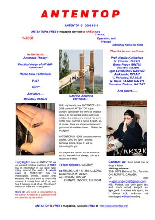 ANTENTOP 01 2008 # 010
ANTENTOP is FREE e-magazine devoted to ANTENna’s
Theory,
1-2008 Operation, and
Practice
Edited by hams for hams
In the Issue:
Antennas Theory!
Practical design of HF-VHF-
Antennas!
Home brew Technique!
P.A.!
QRP!
And More….
UA6HJQ Antenna
Thanks to our authors:
Prof. Natalia K.Nikolova
N. Filenko, UA9XBI
Boris Popov (UN7CI)
Valentin, RZ3DK
Igor Lavroushov UA6HJQ
Aleksandr, RZ3AIX
V. Polyakov, RA3AAE
N. Kisel, UA3AIC G4AYO
Yaroslav Zhukov, UA1TAT
And others…..
Micro Key UA6HJQ EDITORIAL:
Well, my friends, new ANTENTOP – 01 -
2008 come in! ANTENTOP is just
authors’ opinions in the world of amateur
radio. I do not correct and re-edit yours
articles, the articles are printed “as are”.
A little note, I am not a native English, so,
of course, there are some sentence and
grammatical mistakes there… Please, be
indulgent!
ANTENTOP 01 –2008 contains antenna
articles, QRO and QRP articles,
technical topics. Hope, it will be
interesting for you.
Our pages are opened for all amateurs,
so, you are welcome always, both as a
reader as a writer.
Copyright: Here at ANTENTOP we
just wanted to follow traditions of FREE
flow of information in our great radio
hobby around the world. A whole
issue of ANTENTOP may be
photocopied, printed, pasted onto
websites. We don't want to control this
process. It comes from all of us, and
thus it belongs to all of us. This doesn't
mean that there are no copyrights.
There is! Any work is copyrighted by
the author. All rights to a particular work
are reserved by the author.
73! Igor Grigorov, VA3ZNW
ex: RK3ZK, UA3-117-386, UA3ZNW,
UA3ZNW/UA1N, UZ3ZK
op: UK3ZAM, UK5LAP,
EN1NWB, EN5QRP, EN100GM
Contact us: Just email me or
drop a letter.
Mailing address:
209- 5879 Bathurst Str., Toronto,
ON, M2R1Y7, CANADA
Or mail
to:igor.grigorov@gmail.com
NB: Please, use only plain text
and mark email subject as:
igor_ant. I receive lots spam, so,
I delete ALL unknown me
messages without reading.
ANTENTOP is FREE e-magazine, available FREE at http://www.antentop.org/
 