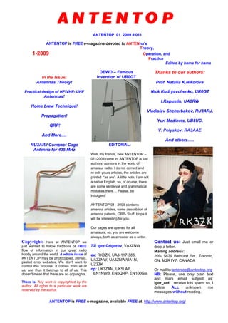 ANTENTOP 01 2009 # 011
ANTENTOP is FREE e-magazine devoted to ANTENna’s
Theory,
1-2009 Operation, and
Practice
Edited by hams for hams
In the Issue:
Antennas Theory!
Practical design of HF-VHF- UHF
Antennas!
Home brew Technique!
Propagation!
QRP!
And More….
DEWD – Famous
invention of UR0GT
Thanks to our authors:
Prof. Natalia K.Nikolova
Nick Kudryavchenko, UR0GT
I.Kapustin, UA0RW
Vladislav Shcherbakov, RU3ARJ,
Yuri Medinets, UB5UG,
V. Polyakov, RA3AAE
And others…..
RU3ARJ Compact Cage
Antenna for 435 MHz
EDITORIAL:
Well, my friends, new ANTENTOP –
01 -2009 come in! ANTENTOP is just
authors’ opinions in the world of
amateur radio. I do not correct and
re-edit yours articles, the articles are
printed “as are”. A little note, I am not
a native English, so, of course, there
are some sentence and grammatical
mistakes there… Please, be
indulgent!
ANTENTOP 01 –2009 contains
antenna articles, some describtion of
antenna patents, QRP- Stuff. Hope it
will be interesting for you.
Our pages are opened for all
amateurs, so, you are welcome
always, both as a reader as a writer.
Copyright: Here at ANTENTOP we
just wanted to follow traditions of FREE
flow of information in our great radio
hobby around the world. A whole issue of
ANTENTOP may be photocopied, printed,
pasted onto websites. We don't want to
control this process. It comes from all of
us, and thus it belongs to all of us. This
doesn't mean that there are no copyrights.
There is! Any work is copyrighted by the
author. All rights to a particular work are
reserved by the author.
73! Igor Grigorov, VA3ZNW
ex: RK3ZK, UA3-117-386,
UA3ZNW, UA3ZNW/UA1N,
UZ3ZK
op: UK3ZAM, UK5LAP,
EN1NWB, EN5QRP, EN100GM
Contact us: Just email me or
drop a letter.
Mailing address:
209- 5879 Bathurst Str., Toronto,
ON, M2R1Y7, CANADA
Or mail to:antentop@antentop.org
NB: Please, use only plain text
and mark email subject as:
igor_ant. I receive lots spam, so, I
delete ALL unknown me
messages without reading.
ANTENTOP is FREE e-magazine, available FREE at http://www.antentop.org/
 