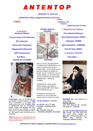 ANTENTOP 01 2010 # 012
ANTENTOP is FREE e-magazine devoted to ANTENna’s
Theory,
1-2010 Operation, and
Practice
Edited by hams for hams
In the Issue:
Antennas Theory!
Practical design of HF Antennas!
EH- Antennas!
Home brew Technique!
Regenerative Receivers!
QRP Transceivers!
And More….
Flat EH- Antenna
UA1ACO
Thanks to our authors:
Prof. Natalia K.Nikolova
Nick Kudryavchenko, UR0GT
I.Kapustin, UA0RW
Igor Lavrushov , UA6HJQ
Paul W. Ross, W3FIS
V. Polyakov, RA3AAE
And others…..
UA1AIC PA on GU43B EDITORIAL:
Well, my friends, new ANTENTOP –
01 -2009 come in! ANTENTOP is just
authors’ opinions in the world of
amateur radio. I do not correct and re-
edit yours articles, the articles are
printed “as are”. A little note, I am not
a native English, so, of course, there
are some sentence and grammatical
mistakes there… Please, be
indulgent!
ANTENTOP 01 –2010 contains
antenna articles, description of
antenna patent, QRP- Stuff. Hope it
will be interesting for you.
Our pages are opened for all
amateurs, so, you are welcome
always, both as a reader as a writer.
Copyright: Here at ANTENTOP we
just wanted to follow traditions of FREE
flow of information in our great radio
hobby around the world. A whole issue
of ANTENTOP may be photocopied,
printed, pasted onto websites. We don't
want to control this process. It comes
from all of us, and thus it belongs to all of
us. This doesn't mean that there are no
copyrights.
There is! Any work is copyrighted by the
author. All rights to a particular work are
reserved by the author.
73! Igor Grigorov, VA3ZNW
ex: RK3ZK, UA3-117-386,
UA3ZNW, UA3ZNW/UA1N,
UZ3ZK
op: UK3ZAM, UK5LAP,
EN1NWB, EN5QRP, EN100GM
Contact us: Just email me or
drop a letter.
Mailing address:
209- 5879 Bathurst Str., Toronto,
ON, M2R1Y7, CANADA
Or mail to:antentop@antentop.org
NB: Please, use only plain text
and mark email subject as:
igor_ant. I receive lots spam, so, I
delete ALL unknown me
messages without reading.
ANTENTOP is FREE e-magazine, available FREE at http://www.antentop.org/
 