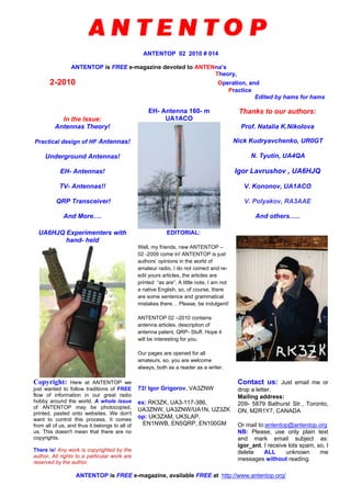 ANTENTOP 02 2010 # 014
ANTENTOP is FREE e-magazine devoted to ANTENna’s
Theory,
2-2010 Operation, and
Practice
Edited by hams for hams
In the Issue:
Antennas Theory!
Practical design of HF Antennas!
Underground Antennas!
EH- Antennas!
TV- Antennas!!
QRP Transceiver!
And More….
EH- Antenna 160- m
UA1ACO
Thanks to our authors:
Prof. Natalia K.Nikolova
Nick Kudryavchenko, UR0GT
N. Tyutin, UA4QA
Igor Lavrushov , UA6HJQ
V. Kononov, UA1ACO
V. Polyakov, RA3AAE
And others…..
UA6HJQ Experimenters with
hand- held
EDITORIAL:
Well, my friends, new ANTENTOP –
02 -2009 come in! ANTENTOP is just
authors’ opinions in the world of
amateur radio. I do not correct and re-
edit yours articles, the articles are
printed “as are”. A little note, I am not
a native English, so, of course, there
are some sentence and grammatical
mistakes there… Please, be indulgent!
ANTENTOP 02 –2010 contains
antenna articles, description of
antenna patent, QRP- Stuff. Hope it
will be interesting for you.
Our pages are opened for all
amateurs, so, you are welcome
always, both as a reader as a writer.
Copyright: Here at ANTENTOP we
just wanted to follow traditions of FREE
flow of information in our great radio
hobby around the world. A whole issue
of ANTENTOP may be photocopied,
printed, pasted onto websites. We don't
want to control this process. It comes
from all of us, and thus it belongs to all of
us. This doesn't mean that there are no
copyrights.
There is! Any work is copyrighted by the
author. All rights to a particular work are
reserved by the author.
73! Igor Grigorov, VA3ZNW
ex: RK3ZK, UA3-117-386,
UA3ZNW, UA3ZNW/UA1N, UZ3ZK
op: UK3ZAM, UK5LAP,
EN1NWB, EN5QRP, EN100GM
Contact us: Just email me or
drop a letter.
Mailing address:
209- 5879 Bathurst Str., Toronto,
ON, M2R1Y7, CANADA
Or mail to:antentop@antentop.org
NB: Please, use only plain text
and mark email subject as:
igor_ant. I receive lots spam, so, I
delete ALL unknown me
messages without reading.
ANTENTOP is FREE e-magazine, available FREE at http://www.antentop.org/
 