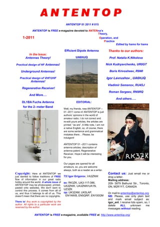 ANTENTOP 01 2011 # 015
ANTENTOP is FREE e-magazine devoted to ANTENna’s
Theory,
1-2011 Operation, and
Practice
Edited by hams for hams
In the Issue:
Antennas Theory!
Practical design of HF Antennas!
Underground Antennas!
Practical design of VHF/UHF
Antennas!
Regenerative Receiver!
And More….
Efficient Dipole Antenna
UA6HJQ
Thanks to our authors:
Prof. Natalia K.Nikolova
Nick Kudryavchenko, UR0GT
Boris Krivosheev, R9WI
Igor Lavrushov , UA6HJQ
Vladimir Semenov, RU4SJ
Roman Sergeev, RN9RQ
And others…..
DL1BA Fuchs Antenna
for the 2- meter Band
EDITORIAL:
Well, my friends, new ANTENTOP –
01 -2011 come in! ANTENTOP is just
authors’ opinions in the world of
amateur radio. I do not correct and
re-edit yours articles, the articles are
printed “as are”. A little note, I am not
a native English, so, of course, there
are some sentence and grammatical
mistakes there… Please, be
indulgent!
ANTENTOP 01 –2011 contains
antenna articles, description of
antenna patent, Regenerative
Receiver. Hope it will be interesting
for you.
Our pages are opened for all
amateurs, so, you are welcome
always, both as a reader as a writer.
Copyright: Here at ANTENTOP we
just wanted to follow traditions of FREE
flow of information in our great radio
hobby around the world. A whole issue of
ANTENTOP may be photocopied, printed,
pasted onto websites. We don't want to
control this process. It comes from all of
us, and thus it belongs to all of us. This
doesn't mean that there are no copyrights.
There is! Any work is copyrighted by the
author. All rights to a particular work are
reserved by the author.
73! Igor Grigorov, VA3ZNW
ex: RK3ZK, UA3-117-386,
UA3ZNW, UA3ZNW/UA1N,
UZ3ZK
op: UK3ZAM, UK5LAP,
EN1NWB, EN5QRP, EN100GM
Contact us: Just email me or
drop a letter.
Mailing address:
209- 5879 Bathurst Str., Toronto,
ON, M2R1Y7, CANADA
Or mail to:antentop@antentop.org
NB: Please, use only plain text
and mark email subject as:
igor_ant. I receive lots spam, so, I
delete ALL unknown me
messages without reading.
ANTENTOP is FREE e-magazine, available FREE at http://www.antentop.org/
 