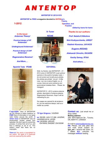 ANTENTOP 01 2012 # 016
ANTENTOP is FREE e-magazine devoted to ANTENna’s
Theory,
1-2012 Operation, and
Practice
Edited by hams for hams
In the Issue:
Antennas Theory!
Practical design of HF
Antennas!
Underground Antennas!
Practical design of UHF
Antennas!
Regenerative Receiver!
And More….
S- Tuner
RZ3AE
Thanks to our authors:
Prof. Natalia K.Nikolova
Nick Kudryavchenko, UR0GT
Vladimir Kononov, UA1ACO
Eugene (RZ3AE)
Aleksandr Simuhin, RA3ARN
Vasiliy Samay, R7AA
And others…..
Sputnik Tube 1P24B EDITORIAL:
Well, my friends, new ANTENTOP – 01 -
2012 come in! ANTENTOP is just authors’
opinions in the world of amateur radio. I
do not correct and re-edit yours articles,
the articles are printed “as are”. A little
note, I am not a native English, so, of
course, there are some sentence and
grammatical mistakes there… Please, be
indulgent!
ANTENTOP 01 –2012 contains antenna
articles, description of antenna patents,
Regenerative Receivers. Hope it will be
interesting for you.
Our pages are opened for all amateurs,
so, you are welcome always, both as a
reader as a writer.
Copyright: Here at ANTENTOP
we just wanted to follow traditions of
FREE flow of information in our great
radio hobby around the world. A
whole issue of ANTENTOP may be
photocopied, printed, pasted onto
websites. We don't want to control this
process. It comes from all of us, and
thus it belongs to all of us. This
doesn't mean that there are no
copyrights.
There is! Any work is copyrighted by
the author. All rights to a particular
work are reserved by the author.
73! Igor Grigorov, VA3ZNW
ex: RK3ZK, UA3-117-386, UA3ZNW,
UA3ZNW/UA1N, UZ3ZK
op: UK3ZAM, UK5LAP,
EN1NWB, EN5QRP, EN100GM
Contact us: Just email me or
drop a letter.
Mailing address:
209- 5879 Bathurst Str., Toronto,
ON, M2R1Y7, CANADA
Or mail to:antentop@antentop.org
NB: Please, use only plain text
and mark email subject as:
igor_ant. I receive lots spam, so,
I delete ALL unknown me
messages without reading.
 
