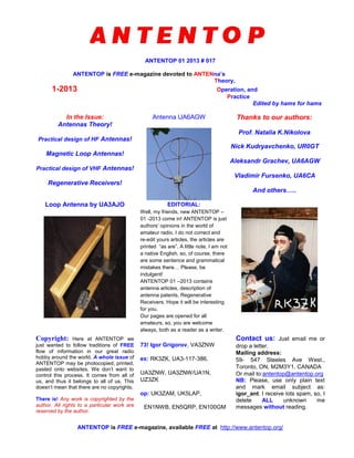 ANTENTOP 01 2013 # 017
ANTENTOP is FREE e-magazine devoted to ANTENna’s
Theory,
1-2013 Operation, and
Practice
Edited by hams for hams
In the Issue:
Antennas Theory!
Practical design of HF Antennas!
Magnetic Loop Antennas!
Practical design of VHF Antennas!
Regenerative Receivers!
Antenna UA6AGW Thanks to our authors:
Prof. Natalia K.Nikolova
Nick Kudryavchenko, UR0GT
Aleksandr Grachev, UA6AGW
Vladimir Fursenko, UA6CA
And others…..
Loop Antenna by UA3AJO EDITORIAL:
Well, my friends, new ANTENTOP –
01 -2013 come in! ANTENTOP is just
authors’ opinions in the world of
amateur radio. I do not correct and
re-edit yours articles, the articles are
printed “as are”. A little note, I am not
a native English, so, of course, there
are some sentence and grammatical
mistakes there… Please, be
indulgent!
ANTENTOP 01 –2013 contains
antenna articles, description of
antenna patents, Regenerative
Receivers. Hope it will be interesting
for you.
Our pages are opened for all
amateurs, so, you are welcome
always, both as a reader as a writer.
Copyright: Here at ANTENTOP we
just wanted to follow traditions of FREE
flow of information in our great radio
hobby around the world. A whole issue of
ANTENTOP may be photocopied, printed,
pasted onto websites. We don't want to
control this process. It comes from all of
us, and thus it belongs to all of us. This
doesn't mean that there are no copyrights.
There is! Any work is copyrighted by the
author. All rights to a particular work are
reserved by the author.
73! Igor Grigorov, VA3ZNW
ex: RK3ZK, UA3-117-386,
UA3ZNW, UA3ZNW/UA1N,
UZ3ZK
op: UK3ZAM, UK5LAP,
EN1NWB, EN5QRP, EN100GM
Contact us: Just email me or
drop a letter.
Mailing address:
59- 547 Steeles Ave West.,
Toronto, ON, M2M3Y1, CANADA
Or mail to:antentop@antentop.org
NB: Please, use only plain text
and mark email subject as:
igor_ant. I receive lots spam, so, I
delete ALL unknown me
messages without reading.
ANTENTOP is FREE e-magazine, available FREE at http://www.antentop.org/
 