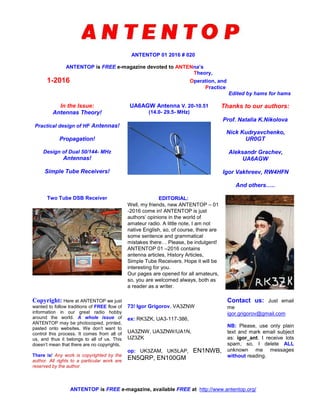 ANTENTOP 01 2016 # 020
ANTENTOP is FREE e-magazine devoted to ANTENna’s
Theory,
1-2016 Operation, and
Practice
Edited by hams for hams
In the Issue:
Antennas Theory!
Practical design of HF Antennas!
Propagation!
Design of Dual 50/144- MHz
Antennas!
Simple Tube Receivers!
UA6AGW Antenna V. 20-10.51
(14.0- 29.5- MHz)
Thanks to our authors:
Prof. Natalia K.Nikolova
Nick Kudryavchenko,
UR0GT
Aleksandr Grachev,
UA6AGW
Igor Vakhreev, RW4HFN
And others…..
Two Tube DSB Receiver EDITORIAL:
Well, my friends, new ANTENTOP – 01
-2016 come in! ANTENTOP is just
authors’ opinions in the world of
amateur radio. A little note, I am not
native English, so, of course, there are
some sentence and grammatical
mistakes there… Please, be indulgent!
ANTENTOP 01 –2016 contains
antenna articles, History Articles,
Simple Tube Receivers. Hope it will be
interesting for you.
Our pages are opened for all amateurs,
so, you are welcomed always, both as
a reader as a writer.
Copyright: Here at ANTENTOP we just
wanted to follow traditions of FREE flow of
information in our great radio hobby
around the world. A whole issue of
ANTENTOP may be photocopied, printed,
pasted onto websites. We don't want to
control this process. It comes from all of
us, and thus it belongs to all of us. This
doesn't mean that there are no copyrights.
There is! Any work is copyrighted by the
author. All rights to a particular work are
reserved by the author.
73! Igor Grigorov, VA3ZNW
ex: RK3ZK, UA3-117-386,
UA3ZNW, UA3ZNW/UA1N,
UZ3ZK
op: UK3ZAM, UK5LAP, EN1NWB,
EN5QRP, EN100GM
Contact us: Just email
me
igor.grigorov@gmail.com
NB: Please, use only plain
text and mark email subject
as: igor_ant. I receive lots
spam, so, I delete ALL
unknown me messages
without reading.
ANTENTOP is FREE e-magazine, available FREE at http://www.antentop.org/
 