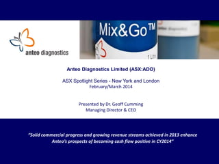 Anteo Diagnostics Limited (ASX:ADO)
ASX Spotlight Series - New York and London
February/March 2014

Presented by Dr. Geoff Cumming
Managing Director & CEO

“Solid commercial progress and growing revenue streams achieved in 2013 enhance
Anteo’s prospects of becoming cash flow positive in CY2014”

 