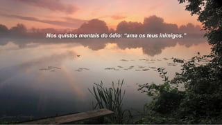 Nos quistos mentais do ódio: “ama os teus inimigos.”
 