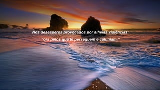 Nos desesperos provocados por alheias violências:
    “ora pelos que te perseguem e caluniam.”
 