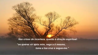 Nas crises de incerteza, quanto à direção espiritual:

“se queres vir após mim, nega a ti mesmo,
                toma a tua cruz e segue-me.”
 
