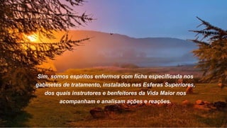 Sim, somos espíritos enfermos com ficha especificada nos
gabinetes de tratamento, instalados nas Esferas Superiores,
   dos quais instrutores e benfeitores da Vida Maior nos
        acompanham e analisam ações e reações.
 